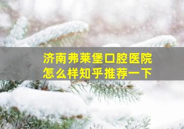 济南弗莱堡口腔医院怎么样知乎推荐一下