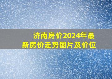 济南房价2024年最新房价走势图片及价位