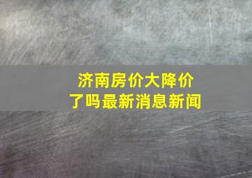 济南房价大降价了吗最新消息新闻