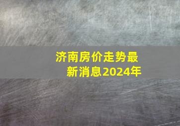 济南房价走势最新消息2024年