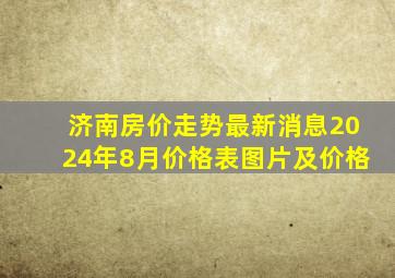 济南房价走势最新消息2024年8月价格表图片及价格