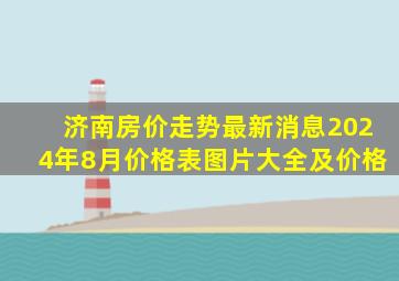 济南房价走势最新消息2024年8月价格表图片大全及价格