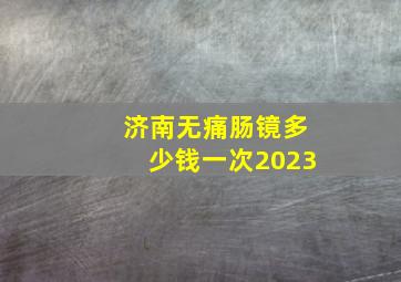 济南无痛肠镜多少钱一次2023