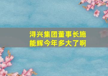 浔兴集团董事长施能辉今年多大了啊