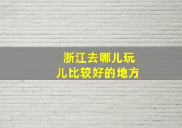 浙江去哪儿玩儿比较好的地方