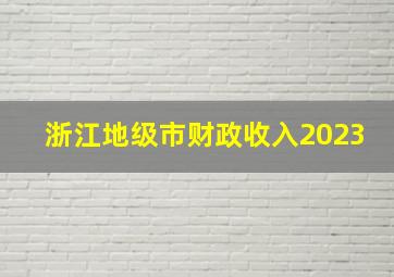 浙江地级市财政收入2023