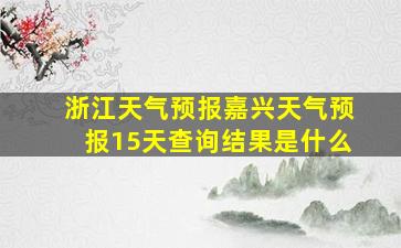 浙江天气预报嘉兴天气预报15天查询结果是什么