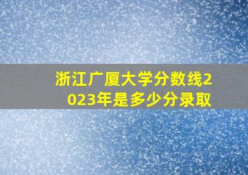 浙江广厦大学分数线2023年是多少分录取