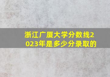 浙江广厦大学分数线2023年是多少分录取的