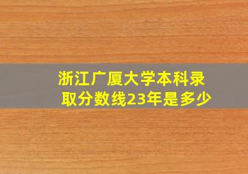 浙江广厦大学本科录取分数线23年是多少