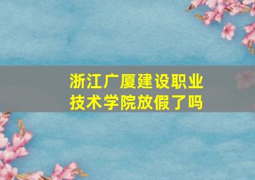 浙江广厦建设职业技术学院放假了吗