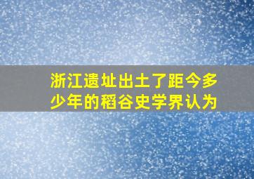 浙江遗址出土了距今多少年的稻谷史学界认为