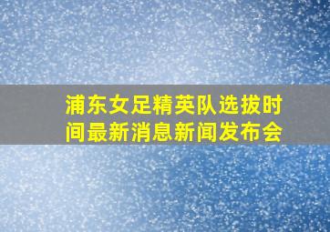 浦东女足精英队选拔时间最新消息新闻发布会