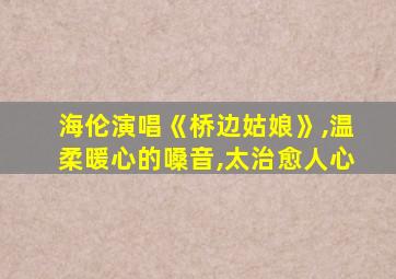 海伦演唱《桥边姑娘》,温柔暖心的嗓音,太治愈人心