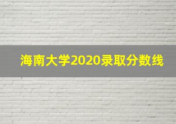 海南大学2020录取分数线