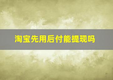 淘宝先用后付能提现吗