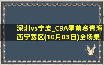 深圳vs宁波_CBA季前赛青海西宁赛区(10月03日)全场集锦