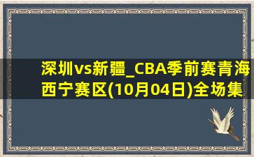 深圳vs新疆_CBA季前赛青海西宁赛区(10月04日)全场集锦