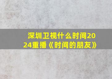 深圳卫视什么时间2024重播《时间的朋友》