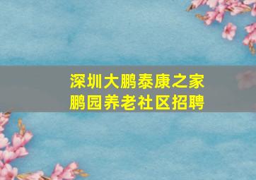 深圳大鹏泰康之家鹏园养老社区招聘