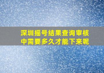 深圳摇号结果查询审核中需要多久才能下来呢