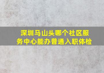 深圳马山头哪个社区服务中心能办普通入职体检