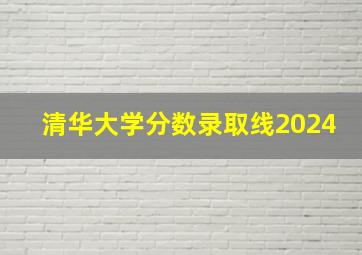 清华大学分数录取线2024