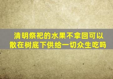 清明祭祀的水果不拿回可以散在树底下供给一切众生吃吗