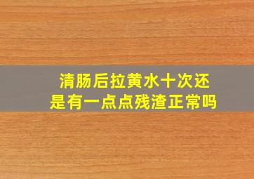 清肠后拉黄水十次还是有一点点残渣正常吗