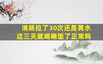 清肠拉了30次还是黄水这三天就喝稀饭了正常吗