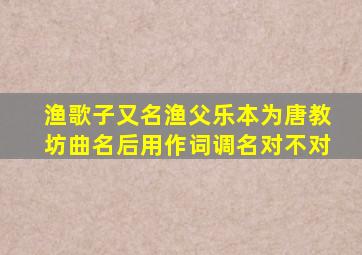 渔歌子又名渔父乐本为唐教坊曲名后用作词调名对不对