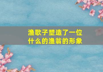 渔歌子塑造了一位什么的渔翁的形象