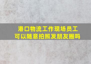 港口物流工作现场员工可以随意拍照发朋友圈吗