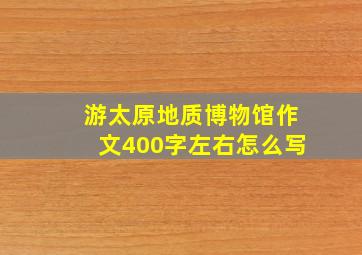 游太原地质博物馆作文400字左右怎么写