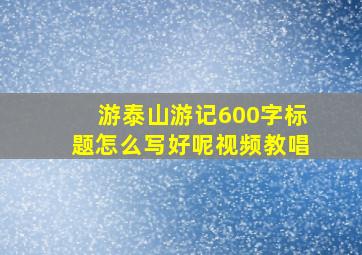 游泰山游记600字标题怎么写好呢视频教唱