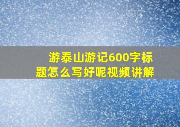 游泰山游记600字标题怎么写好呢视频讲解