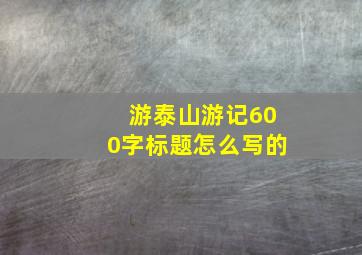 游泰山游记600字标题怎么写的