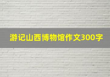 游记山西博物馆作文300字