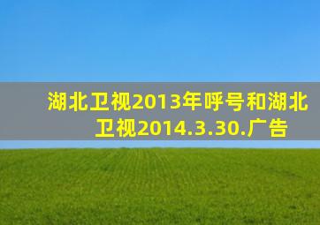 湖北卫视2013年呼号和湖北卫视2014.3.30.广告