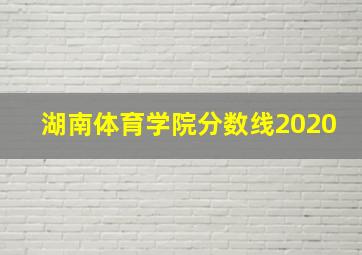 湖南体育学院分数线2020