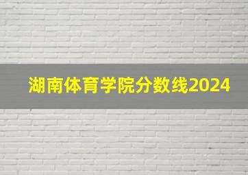 湖南体育学院分数线2024