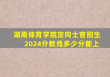 湖南体育学院定向士官招生2024分数线多少分能上