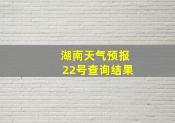 湖南天气预报22号查询结果