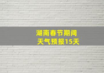 湖南春节期间天气预报15天