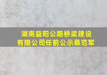 湖南益阳公路桥梁建设有限公司任前公示蔡范军