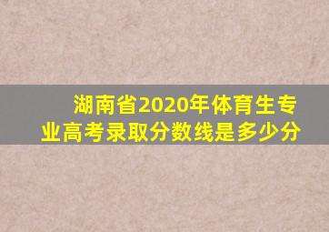 湖南省2020年体育生专业高考录取分数线是多少分