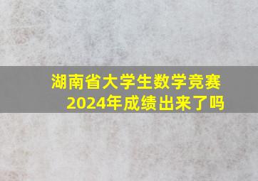 湖南省大学生数学竞赛2024年成绩出来了吗