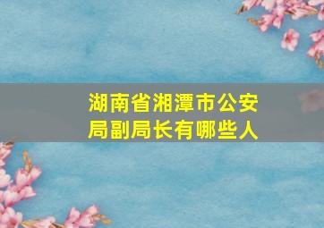 湖南省湘潭市公安局副局长有哪些人