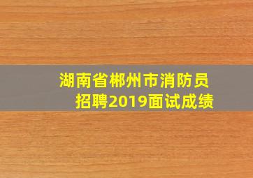 湖南省郴州市消防员招聘2019面试成绩