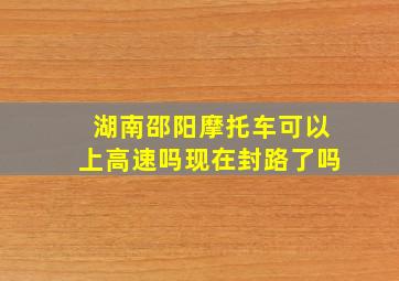 湖南邵阳摩托车可以上高速吗现在封路了吗